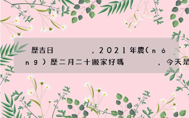 黃歷吉日，2021年農(nóng)歷二月二十搬家好嗎，今天是喬遷的好日子